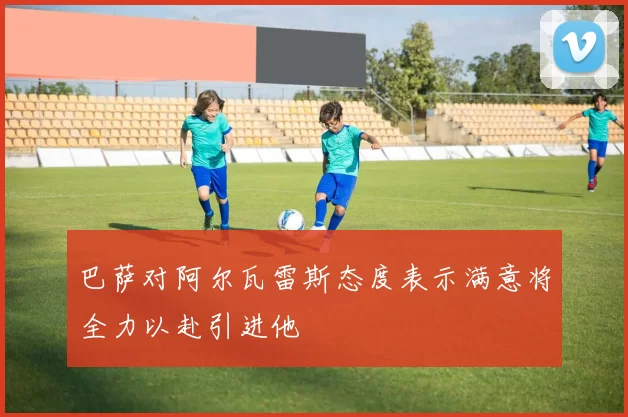 巴萨对阿尔瓦雷斯态度表示满意将全力以赴引进他