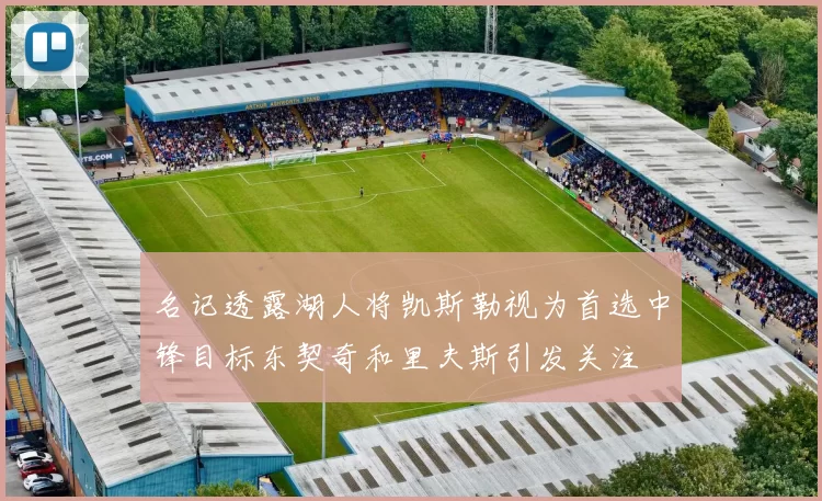 名记透露湖人将凯斯勒视为首选中锋目标东契奇和里夫斯引发关注