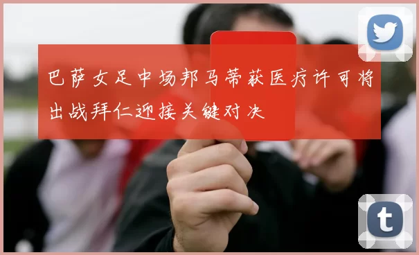 巴萨女足中场邦马蒂获医疗许可将出战拜仁迎接关键对决