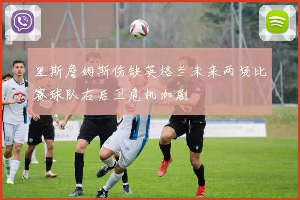 里斯詹姆斯伤缺英格兰未来两场比赛球队右后卫危机加剧
