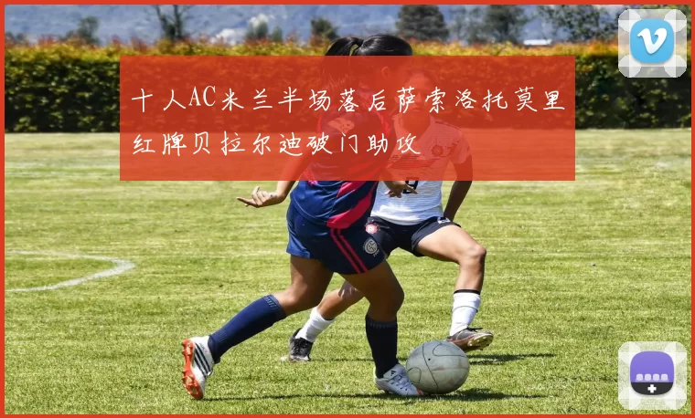十人AC米兰半场落后萨索洛托莫里红牌贝拉尔迪破门助攻