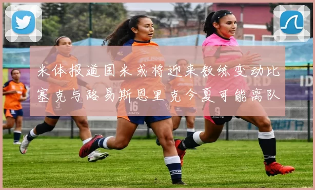 米体报道国米或将迎来教练变动比塞克与路易斯恩里克今夏可能离队