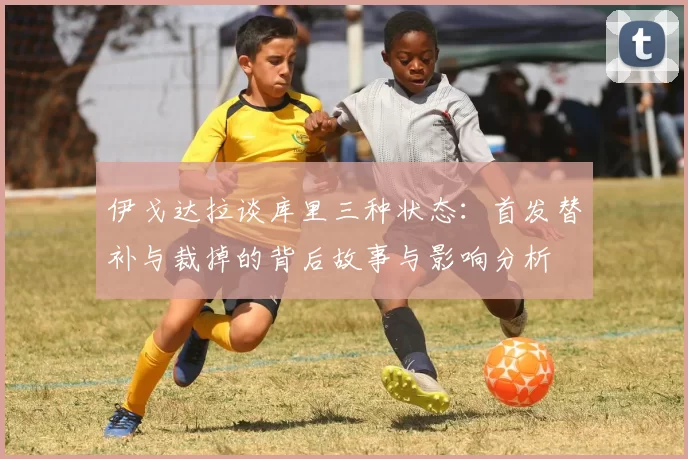 伊戈达拉谈库里三种状态：首发替补与裁掉的背后故事与影响分析