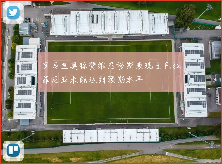 罗马里奥称赞维尼修斯表现出色拉菲尼亚未能达到预期水平