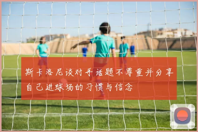斯卡洛尼谈对手话题不尊重并分享自己进球场的习惯与信念