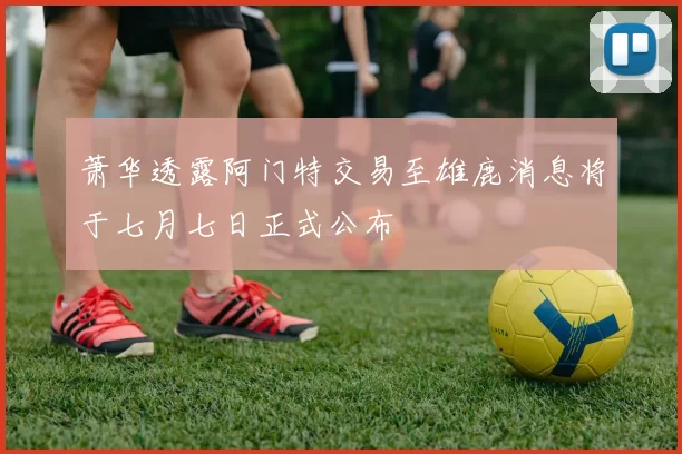 萧华透露阿门特交易至雄鹿消息将于七月七日正式公布