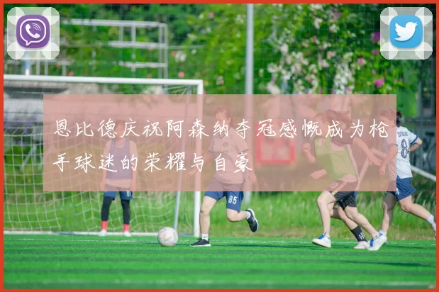 恩比德庆祝阿森纳夺冠感慨成为枪手球迷的荣耀与自豪