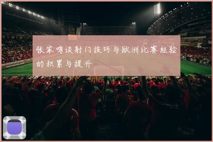 张家鸣谈射门技巧与欧洲比赛经验的积累与提升