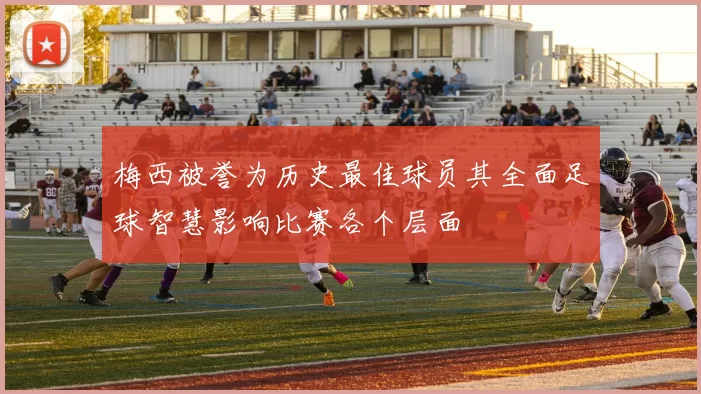 梅西被誉为历史最佳球员其全面足球智慧影响比赛各个层面