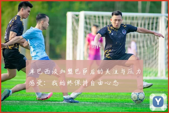 库巴西谈加盟巴萨后的关注与压力感受：我始终保持自由心态