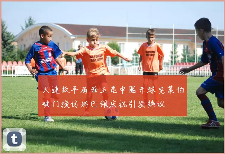 火速扳平局面玉昆中圈开球克莱伯破门模仿姆巴佩庆祝引发热议