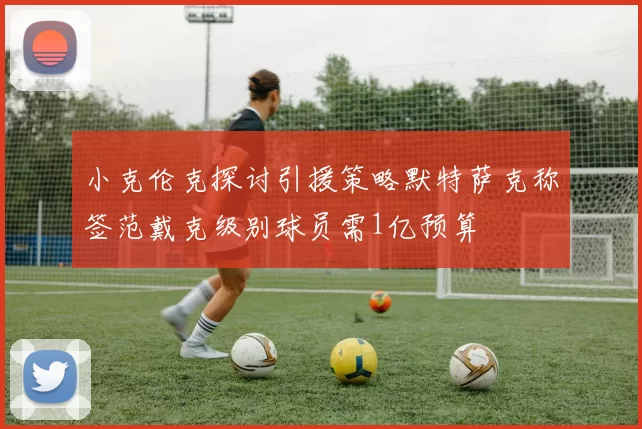 小克伦克探讨引援策略默特萨克称签范戴克级别球员需1亿预算