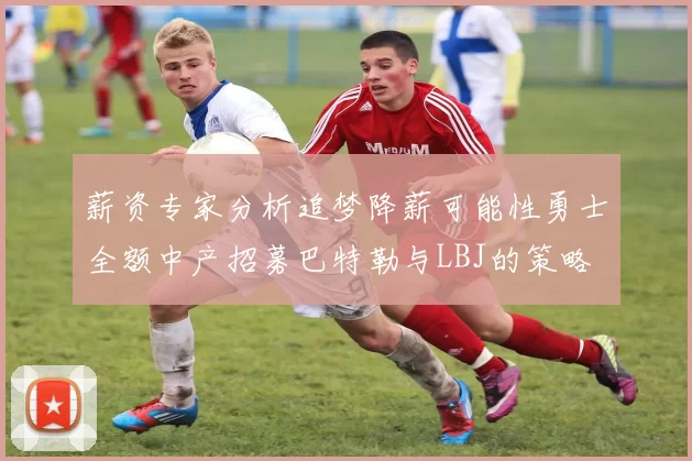 薪资专家分析追梦降薪可能性勇士全额中产招募巴特勒与LBJ的策略